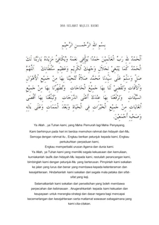 DOA SELAMAT MAJLIS RASMI
Ya Allah , ya Tuhan kami, yang Maha Pemurah lagi Maha Penyayang,
Kami berhimpun pada hari ini berdoa memohon rahmat dan hidayah dari-Mu.
Semoga dengan rahmat itu , Engkau berikan petunjuk kepada kami, Engkau
perkukuhkan perpaduan kami,
Engkau memperbaiki urusan Agama dan dunia kami.
Ya Allah, ya Tuhan kami yang memiliki segala kekuasaan dan kemuliaan,
kurniakanlah taufik dan hidayah-Mu kepada kami, restuilah perancangan kami,
bimbinglah kami dengan petunjuk-Mu yang berterusan. Pimpinlah kami sekalian
ke jalan yang lurus dan benar yang membawa kepada ketenteraman dan
kesejahteraan. Hindarkanlah kami sekalian dari segala mala petaka dan sifat-
sifat yang keji.
Selamatkanlah kami sekalian dari perselisihan yang boleh membawa
perpecahan dan kebinasaan . Anugerahkanlah kepada kami kekuatan dan
keupayaan untuk merangka strategi dan dasar negara bagi mencapai
kecemerlangan dan kesejahteraan serta matlamat wawasan sebagaimana yang
kami cita-citakan.
 