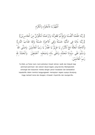 Ya Allah, ya Tuhan kami, kami pohonkan limpah rahmat, taufik dan hidayah bagi
pemimpin-pemimpin dan seluruh rakyat negara yang tercinta. Mantapkanlah
semangat dan keazaman mereka dengan penuh kesabaran dan bertawakkal
kepada-Mu dalam memikul tanggungjawab memajukan negara supaya disanjung
tinggi, bertaraf dunia dan disegani, di bawah ri'ayah-Mu dan naungan-Mu.
 