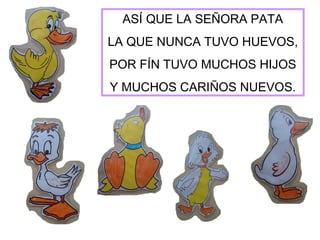 ASÍ QUE LA SEÑORA PATA
LA QUE NUNCA TUVO HUEVOS,
POR FÍN TUVO MUCHOS HIJOS
Y MUCHOS CARIÑOS NUEVOS.
 