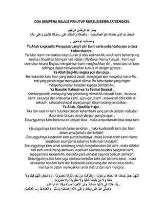 DOA SEMPENA MAJLIS PENUTUP KURSUS/SEMINAR/BENGKEL
‫م‬ِ ‫ا‬ ‫س‬ْ‫ِم‬ ‫ب‬ِ ‫ا‬‫هلل‬ِ ‫ا‬ ‫ا‬‫ن‬ِ ‫ا‬ ‫م‬َ‫ِن‬ ‫ح‬ْ‫ِم‬ ‫ر‬َّ ‫ال‬‫م‬ِ ‫ا‬ ‫ي‬ْ‫ِم‬‫ح‬ِ ‫ا‬ ‫ر‬َّ ‫ال‬
‫د‬ُ ‫ل‬‫م‬ْ‫ِم‬ ‫ح‬َ‫ِن‬ ‫حـ‬‫ل‬ْ‫ِم‬‫ا‬‫هلل‬ِ ‫ا‬‫ي‬ْ‫ِم‬ ‫ذ‬ِ ‫ا‬‫ال‬‫ه‬ِ ‫ا‬ ‫ت‬ِ ‫ا‬‫م‬َ‫ِن‬ ‫ع‬ْ‫ِم‬ ‫ن‬ِ ‫ا‬‫ب‬ِ ‫ا‬‫م‬ّ ُ‫ت‬ِ ‫ا‬‫ت‬َ‫ِن‬‫ت‬ُ ‫ل‬ ‫حتا‬َ‫ِن‬ ‫حـ‬‫ل‬ِ ‫ا‬‫صتا‬َّ ‫ل ُال‬،‫الُ ة‬َ‫ِن‬ ‫ص‬َّ ‫وال‬َ‫ِن‬‫م‬ُ ‫ل‬‫ال‬َ‫ِن‬ ‫س‬َّ ‫وال‬َ‫ِن‬ ُ ‫ل‬‫ل ى‬َ‫ِن‬‫ع‬َ‫ِن‬‫نتا‬َ‫ِن‬‫ل‬ِ ‫ا‬‫و‬ْ‫ِم‬ ‫س‬ُ ‫ل‬ ‫ر‬َ‫ِن‬‫ن‬َ‫ِن‬ ‫ي‬ْ‫ِم‬‫م‬ِ ‫ا‬ ‫ال‬‫ل ى‬َ‫ِن‬‫ع‬َ‫ِن‬ ‫و‬َ‫ِن‬‫ه‬ِ ‫ا‬ ‫ل‬ِ ‫ا‬‫لأ‬‫ء‬َ‫ِن‬
‫ه‬ِ ‫ا‬ِ ‫ا‬ ‫حتاب‬َ‫ِن‬ ‫ص‬ْ‫ِم‬ ‫ولأ‬َ‫ِن‬‫ن‬َ‫ِن‬ ‫ي‬ْ‫ِم‬‫ع‬ِ ‫ا‬ ‫م‬َ‫ِن‬ ‫حـ‬‫ج‬ْ‫ِم‬ ‫لأ‬.
Ya Allah Engkaulah Penguasa Langit dan bumi serta pebendaharaan antara
kedua-duanya .
Ya Allah kami merafakkan kesyukuran di atas keizinan-Mu untuk kami berkampung
selama ( Nyatakan bilangan hari ) dalam (Nyatakan Nama Kursus) . Kami juga
bersyukur kerana Engkau mengizinkan kami menghadirkan diri , emosi dan roh kami
sehingga dapat menyelesaikan kursus ini dengan jayanya .
Ya Allah Bagi-Mu segala puji dan puja ,
Kurniakanlah kami lisan yang lembut basah ,mengingati dan menyebut nama-Mu ,
hati yang penuh segar mensyukuri nikmat-Mu serta badan yang ringan
menyempurnakan ketaatan kepada perintah-Mu.
Ya Munzilar Rahmat wa Ya Fatihal Barakat ,
Kembangkanlah lembayung dan gelombang rahmat-Mu kepada kami , ibu bapa
kami , keluarga dan anak-anak kami , guru-guru kami , anak-anak didik kami di
sekolah , sahabat-sahabat seperjuangan dalam bidang pendidikan .
Ya Allah , Qaadhial Hajat ,
Tika dan saat ini kami hulurkan tangan kehambaan yang penuh dengan noda dan
dosa serta tangan penuh dengan pengharapan ,
Sesungguhnya kami berlumuran dengan dosa , maka ampunkanlah dosa-dosa kami
;
Sesungguhnya kami lemah dalam sendirian , maka kuatkanlah kami dan Islam
dalam amal jamai’e dan kolektif ;
Sesungguhnya kesabaran kami punya batasnya , maka kurniakanlah kami nikmat
kesabaran seumpama sabarnya Nabi-nabi Ulul’azmi ;
Sesungguhnya kami amat cenderung untuk mengutamakan diri kami , maka didiklah
hati kami untuk mengutamakan keperluan saudara-saudara seagama kami
sebagaimana Kekasih-Mu mendidik para sahabat baginda berbuat demikian;
Sesungguhnya hati kami juga sentiasa berbolak balik dan bercerai berai , maka
satukanlah hati-hati kami dan berikanlah kami ruang dan masa untuk bantu-
membantu dalam menegakkan amal makruf dan nahi mungkar .
‫م‬َّ‫ه‬ُ ‫ل‬ ‫ل‬َّ‫ال‬َ‫ِن‬‫ل‬ْ‫ِم‬ ‫ع‬َ‫ِن‬ ‫ج‬ْ‫ِم‬ ‫ا‬‫نتا‬َ‫ِن‬‫ع‬َ‫ِن‬ ‫م‬ْ‫ِم‬ ‫ج‬َ‫ِن‬‫ذا‬َ‫ِن‬‫ه‬َ‫ِن‬‫عتا‬ً‫ ا‬ ‫م‬ْ‫ِم‬ ‫ج‬َ‫ِن‬‫متا‬ً‫ ا‬ ‫و‬ْ‫ِم‬ ‫ح‬ُ ‫ل‬ ‫ر‬ْ‫ِم‬ ‫م‬َ‫ِن‬،‫نتا‬َ‫ِن‬‫حـ‬َ‫ِن‬‫ق‬َ‫ِن‬‫ر‬ُّ‫ق‬ ‫ف‬َ‫ِن‬‫ت‬َ‫ِن‬‫و‬َ‫ِن‬‫ن‬ْ‫ِم‬ ‫م‬ِ ‫ا‬‫ه‬ِ ‫ا‬‫د‬ِ ‫ا‬‫ع‬ْ‫ِم‬ ‫ب‬َ‫ِن‬‫تا‬ً‫رق ا‬ُّ‫ق‬ ‫ف‬َ‫ِن‬‫ت‬َ‫ِن‬‫متا‬ً‫ ا‬ ‫و‬ْ‫ِم‬ ‫ص‬ُ ‫ل‬ ‫ع‬ْ‫ِم‬ ‫م‬َ‫ِن‬،‫ال‬َ‫ِن‬ ‫و‬َ‫ِن‬‫ل‬ِ ‫ا‬ ‫ع‬َ‫ِن‬ ‫ج‬ْ‫ِم‬ ‫ت‬َ‫ِن‬‫م‬َّ‫ه‬ُ ‫ل‬ ‫ل‬َّ‫ال‬‫نتا‬َ‫ِن‬‫ي‬ْ‫ِم‬‫ف‬ِ ‫ا‬‫ال‬َ‫ِن‬ ‫و‬َ‫ِن‬
‫نتا‬َ‫ِن‬‫ع‬َ‫ِن‬ ‫م‬َ‫ِن‬‫ال‬َ‫ِن‬ ‫و‬َ‫ِن‬‫ن‬ْ‫ِم‬ ‫م‬َ‫ِن‬‫نتا‬َ‫ِن‬‫ع‬ُ ‫ل‬‫ب‬َ‫ِن‬‫ت‬ْ‫ِم‬‫ي‬َ‫ِن‬‫يتا‬ًّ‫ا‬‫ق‬ِ ‫ا‬‫ش‬َ‫ِن‬‫ال‬َ‫ِن‬ ‫و‬َ‫ِن‬‫دا‬ً‫ ا‬‫و‬ْ‫ِم‬ ‫ر‬ُ ‫ل‬ ‫ط‬ْ‫ِم‬ ‫م‬َ‫ِن‬‫ال‬َ‫ِن‬ ‫و‬َ‫ِن‬‫متا‬ً‫ ا‬ ‫و‬ْ‫ِم‬ ‫ر‬ُ ‫ل‬ ‫ح‬ْ‫ِم‬ ‫م‬َ‫ِن‬.
‫نتا‬َ‫ِن‬‫ب‬َّ‫ر‬َ‫ِن‬‫نتا‬َ‫ِن‬‫ت‬ِ ‫ا‬‫ءا‬َ‫ِن‬‫ف ي‬ِ ‫ا‬‫يتا‬َ‫ِن‬‫ن‬ْ‫ِم‬‫د‬ُّ‫ق‬‫ال‬‫ن ة‬َ‫ِن‬‫س‬َ‫ِن‬ ‫ح‬َ‫ِن‬ً‫ ا‬‫ف ي‬ِ ‫ا‬‫و‬َ‫ِن‬‫ُ ة‬ِ ‫ا‬‫ر‬َ‫ِن‬ ‫خ‬ِ ‫ا‬ ‫ال‬‫ن ة‬َ‫ِن‬‫س‬َ‫ِن‬ ‫ح‬َ‫ِن‬‫نتا‬َ‫ِن‬‫ق‬ِ ‫ا‬‫و‬َ‫ِن‬ ً‫ ا‬‫ب‬َ‫ِن‬ ‫ذا‬َ‫ِن‬‫ع‬َ‫ِن‬‫نتار‬َّ‫ال‬ِ ‫ا‬
‫ل ى‬َّ‫ص‬َ‫ِن‬ ‫و‬َ‫ِن‬‫هلل‬ُ ‫ل‬ ‫ا‬‫ل ى‬َ‫ِن‬‫ع‬َ‫ِن‬‫د‬ٍ ‫َو‬‫م‬َّ ‫ح‬َ‫ِن‬ ‫م‬ُ ‫ل‬‫ل ى‬َ‫ِن‬‫ع‬َ‫ِن‬ ‫و‬َ‫ِن‬‫ه‬ِ ‫ا‬ ‫ل‬ِ ‫ا‬‫ءا‬َ‫ِن‬‫ه‬ِ ‫ا‬ ‫ب‬ِ ‫ا‬‫ح‬ْ‫ِم‬ ‫ص‬َ‫ِن‬ ‫و‬َ‫ِن‬‫م‬َ‫ِن‬ ‫ل‬َّ‫س‬َ‫ِن‬ ‫و‬َ‫ِن‬،‫هلل‬َِّ ‫ا‬ِ ‫ا‬ ‫د‬ُ ‫ل‬‫م‬ْ‫ِم‬ ‫ح‬َ‫ِن‬ ‫ل‬ْ‫ِم‬‫وا‬َ‫ِن‬‫ب‬ِّ  ‫ر‬َ‫ِن‬‫ن‬َ‫ِن‬ ‫ي‬ْ‫ِم‬‫م‬ِ ‫ا‬ ‫ل‬َ‫ِن‬‫عتا‬َ‫ِن‬ ‫ال‬
 