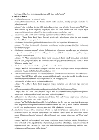 lagi Maha Mulia. Saya mohon ampun kepada Allah Yang Maha Agung.”
Do'a Sesudah Shalat
1. A'uudzu billaahi minasy- syaithaanir-rajiim.
Bismillaahirrahmaanir-rahim. Al- hamdu lillaahi rabbil-'aalamiin, hamday yuwaafii ni'amahu wa
yukaafii maziidah.
Artinya : “Aku berlindung kepada Allah dari godaan syaitan yang terkutuk. Dengan nama Allah Yang
Maha Pemurah lagi Maha Penyayang. Segala puji bagi Allah Tuhan seru sekalian alam, dengan pujian
yang sesuai dengan nikmat-nikmat-Nya dan memadai dengan penambahan- Nya.”
2. Yaa rabbanaa lakal-hamdu kamaa yambagii li jalaali wajhika wa'azhiimi sulthaanik.
Artinya : “Wahai Tuhan kami, hanya bagi-Mu segala puji, sebagaimana pujian itu patut terhadap
kemuliaan-Mu dan keagungan- Mu.”
3. Allaahumma shalli 'alaa sayyidinaa Muhammadiw wa 'alaa aali sayyidinaa Muhammadin.
Artinya : “Ya Allah, limpahkanlah rahmat dan kesejahteraan kepada junjungan kita Nabi Muhammad
berserta keluarganya.”
4. Allaahumma rabbanaa taqabbal- minnaa shalaatanaa wa shiyaamana wa rukuu'anaa wa sujuudanaa
wa qu'uudanaa wa tadharru'anaa wa takhasysyu'anaa wa ta'abbudanaa wa tammim taqshiiranaa yaa
Allaah yaa rabbal-'aalamiin.
Artinya : “Ya Allah, terimalah shalat kami, puasa kami, rukuk kami, sujud kami,duduk rebah kami,
khusyuk kami, pengabdian kami, dan sempurnakanlah apa yang kami lakukan selama shalat ya Allah,
Tuhan seru sekalian alam.”
5. Allaahumma a'innaa 'alaa dzikrika wa syukrika wa husni ibaadatik.
Artinya : “Ya Allah, ya Tuhan kami, tolonglah kami untuk selalu mengingat-Mu dan mensyukuri rahmat
dan nikmat-Mu, dan perbaikilah amal ibadah kepada-Mu.”
6. Rabbanaa zhalamnaa anfusanaa wa in lam taghfir lanaa wa tarhamnaa lanakuunanna minal-khaasiriin.
Artinya : “Ya Allah! Kami telah aniaya terhadap diri kami sendiri karena itu ya Allah jika tidak dengan
limpahan ampunan dan rahmat-Mu niscaya kami akan jadi orang yang sesat.”
7. Rabbanaa laa tu'aakhidznaa in nasiinaa au akhtha'naa.
Artinya : “Ya Allah, ya Tuhan kami, janganlah Engkau menyiksa kami jika kami lupa atau kami
bersalah.”
8. Rabbanaa wa laa tahmil-'alainaa ishran kamaa hamaltahuu 'alal- ladziina min qablinaa.
Artinya : “Ya Allah Tuhan kami! Janganlah Engkau pikul atas diri kami beban yang berat sebagaimana
yang pernah Engkau bebankan kepada orang yang terdahulu dari kami.”
9. Rabbanaa wa laa tuhammilnaa maa laa thaaqata lanaa bihii wa'fu 'annaa wagfir lanaa warhamnaa
anta maulana fanshurnaa 'alal qaumil-kaafiriin.
Artinya : “Ya Allah Tuhan kami, janganlah Engkau bebankan atas diri kami apa yang diluar kesanggupan
kami. Ampunilah dan limpahkanlah rahmat ampunan terhadap diri kami ya Allah. Ya Allah Tuhan kami,
berilah kami pertolongan untuk melawan orang yang tidak suka kepada agama-Mu.
10. Allaahumma innaa nas'aluka salaamatan fid-diin, wa 'aafiyatan fil jasadi, wa ziyaadatan fil-'ilmi, wa
barakatan fir-rizqi, wa taubatan qablal-mauut, wa rahmatan 'indal- mauut, wa magfiratam ba'dal-
mauut, Allaahumma hawwin 'alainaa fii sakaraatil-mauut, wan- najaata minan-naar, wal 'afwa 'indal-
hisaab.
Artinya : “Ya Allah, ya Tuhan kami, kami mohon keselamatan agama, kesehatan jasmani, bertambahnya
ilmu, dan berkah rezeki, dapat bertaubat sebelum mati, mendapatkan rahmat ketika mati dan memperoleh
ampunan setelah mati. Ya Allah, ya Tuhan kami, mudahkanlah kami pada gelombang sakaratul maut,,
serta memperoleh keampunan ketika dihisab.”
 
