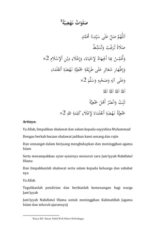 ٌ‫ة‬َّ‫ي‬ِ‫ض‬ْ‫ه‬َ‫ن‬ ٌ‫ات‬َ‫و‬َ‫ل‬َ‫ص‬1
ّٰ‫لل‬َ‫ا‬ّٰ‫د‬َّ‫م‬َُ‫ُّٰم‬َ‫َن‬ِ‫د‬ِ‫ي‬َ‫ىّٰس‬َ‫ل‬َ‫ّٰع‬ِ‫ل‬َ‫ّٰص‬َّ‫م‬ُ‫ه‬ّٰ
ًّٰ‫ة‬ َ‫َل‬َ‫ص‬ُّٰ‫ط‬ِ‫ش‬َ‫ن‬ُ‫ت‬َ‫ّٰو‬ ُ‫ب‬ِ‫غ‬َ‫ر‬ُ‫ت‬ّٰ
ّْٰ‫اد‬َ‫ه‬ِ‫جل‬ْ‫ا‬ّٰ‫ا‬َ
ِ‫ّٰب‬ُ‫س‬ِ‫م‬َُ‫ُت‬َ‫و‬ِِّّٰٰ‫ل‬ّْٰ‫ح‬َّٰ‫ي‬ّْٰ‫اء‬،ِّّٰٰ‫م‬ َ‫َل‬ْ‫س‬ِ‫ل‬ْ‫ا‬ِّٰ‫ن‬ْ‫ي‬ِ‫ّٰد‬ِ‫ء‬ َ‫َل‬ْ‫ع‬ِ‫إ‬َ‫و‬2×ّٰ
ِّٰ‫ة‬َّ‫ي‬ِ‫ع‬َْ‫َّٰج‬ِ‫ة‬َ‫ق‬ْ‫ي‬ِ‫ر‬َ‫ط‬ّٰ‫ى‬َ‫ل‬َ‫ّٰع‬ِ‫ر‬ِ‫ائ‬َ‫ع‬َ‫ّٰش‬ِ‫ر‬‫ا‬َ‫ه‬ْ‫ظ‬ِ‫إ‬َ‫و‬َّّٰٰ‫ن‬ّْٰ‫ه‬َّٰ‫ض‬ِّٰ‫ة‬ّّْٰٰ‫ا‬ُّٰ‫لع‬َّٰ‫ل‬َّٰ‫م‬ِّٰ‫اء‬ّٰ
َّٰ‫م‬َّ‫ل‬َ‫س‬َ‫ّٰو‬ِ‫ه‬ِ‫ب‬ْ‫ح‬َ‫ص‬َ‫ّٰو‬ِ‫ه‬ِ‫ىّٰآل‬َ‫ل‬َ‫ع‬َ‫و‬2×ّٰ
ّْٰ‫هلل‬َ‫ا‬ُّٰ‫هلل‬َ‫ا‬ّْٰ‫هلل‬َ‫ا‬ّْٰ‫هلل‬َ‫ا‬ّٰ
ّْٰ‫ر‬ُ‫ص‬ْ‫ن‬‫ا‬َ‫ّٰو‬ ْ‫ت‬ِ‫ب‬َ‫ث‬ّْٰ‫ة‬َّ‫ي‬ِ‫ع‬َْ‫َّٰج‬َ‫ل‬ْ‫َه‬‫أ‬ّٰ
ِّٰ‫ّٰهللا‬ِ‫ة‬َ‫م‬ِ‫ل‬َ‫ك‬ِّٰ‫ء‬ َ‫َل‬ْ‫ع‬ِِ‫ّٰل‬ْ‫اء‬َ‫م‬َ‫ل‬ُ‫لع‬ْ‫ا‬ِّٰ‫ة‬َ‫ض‬ْ‫ه‬َ‫ّٰن‬ْ‫ة‬َّ‫ي‬ِ‫ع‬َْ‫َج‬2×ّٰ
Artinya:
Ya Allah, limpahkan shalawat dan salam kepada sayyidina Muhammad
Dengan berkah bacaan shalawat jadikan kami senang dan rajin
Dan semangat dalam berjuang menghidupkan dan meninggikan agama
Islam
Serta menampakkan syiar-syiarnya menurut cara Jam’iyyah Nahdlatul
Ulama
Dan limpahkanlah shalawat serta salam kepada keluarga dan sahabat
nya
Ya Allah
Teguhkanlah pendirian dan berikanlah kemenangan bagi warga
Jam’iyyah
Jam’iyyah Nahdlatul Ulama untuk meninggikan Kalimatillah (agama
Islam dan seluruh ajarannya)
1Karya KH. Hasan AbdulWafi Paiton Probolinggo
 