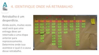 4. IDENTIFIQUE ONDE HÁ RETRABALHO
Retrabalho é um
desperdício.
Ainda assim, muitas vezes
você verá que uma
entrega deve ser
retornada a uma etapa
anterior para
reprocessamento.
Determine onde isso
acontece e qual é a causa
desse retrabalho.
 