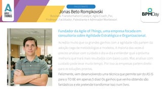 Jonas Beto Rompkovski
PALESTRANTE 2
Fundador da Agile of Things, uma empresa focada em
consultoria sobre Agilidade Estratégica e Organizacional.
Acredita muito que os grandes ganhos com a agilidade não partem da
adoção cega de metodologias e modelos. A maioria das vezes é
preciso analisar com cuidado o dia-e-dia e entender qual a próxima
melhoria que trará mais resultados com baixo custo. Mas analisar com
cuidado pode levar muito tempo. Por isso as empresas partem direto
para as soluções prontas.
Felizmente, vem desenvolvendo uma técnica que permite sair do AS IS
para o TO BE em apenas 5 dias! Os ganhos que venho obtendo são
fantásticos e ele pretende transformar isso num livro.
Business Transformation Catalyst, Agile Coach, Pai,
Professor, Facilitador, Palestrante e Admirador Montessori
 