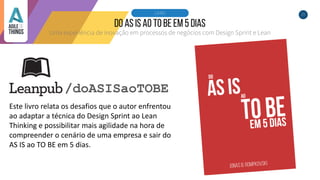 25
Uma experiência de inovação em processos de negócios com Design Sprint e Lean
LIVRO
/doASISaoTOBE
Este livro relata os desafios que o autor enfrentou
ao adaptar a técnica do Design Sprint ao Lean
Thinking e possibilitar mais agilidade na hora de
compreender o cenário de uma empresa e sair do
AS IS ao TO BE em 5 dias.
 