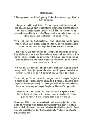 Maksudnya:
" Dengan nama Allah yang Maha Pemurah lagi Maha
Penyayang.
Segala puji bagi Allah Tuhan pentadbir seluruh
alam. Selawat dan sejahtera semoga dilimpahkan
ke atas junjungan besar Nabi Muhammad yang
semulia-mulia pesuruh-Nya, serta ke atas keluarga
dan sekalian sahabat-sahabatnya.
Ya Allah, wahai Tuhan kami, hidupkan kami dengan
iman, matikan kami dalam iman, serta masukkan
kami ke dalam syurga bersama-sama iman.
Ya Allah, ya Tuhan kami, ampunilah segala dosa
kesalahan kami dan dosa-dosa kesalahan kedua ibu
bapa kami, serta kesihanilah kedua ibu bapa kami
sebagaimana mereka berdua mengasihani kami
semasa masih kecil.
Ya Allah, akhirilah umur kami dengan kesudahan
yang baik dan janganlah kiranya Engkau akhirkan
umur kami dengan kesudahan yang tidak baik.
Ya Allah, ya Tuhan kami, janganlah kiranya Engkau
pesongkan iman kami sesudah Engkau kurniakan
kepada kami petunjuk. Anugerahilah kami rahmat
kerana sesungguhnya Engkau Maha Pengurnia.
Wahai Tuhan kami, kurniakanlah kepada kami
kebaikan di dunia ini dan juga di akhirat, dan
peliharalah kami daripada azab neraka.
Semoga Allah mencucuri rahmat dan sejahtera ke
atas junjungan kami Nabi Muhammad dan ke atas
seluruh keluarga dan sahabat-sahabat baginda. Dan
segala puji itu tertentu bagi Allah, Tuhan pentadbir
seluruh alam. "
 