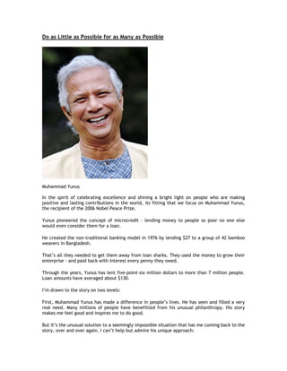 Do as Little as Possible for as Many as Possible




Muhammad Yunus

In the spirit of celebrating excellence and shining a bright light on people who are making
positive and lasting contributions in the world, its fitting that we focus on Muhammad Yunus,
the recipient of the 2006 Nobel Peace Prize.

Yunus pioneered the concept of microcredit - lending money to people so poor no one else
would even consider them for a loan.

He created the non-traditional banking model in 1976 by lending $27 to a group of 42 bamboo
weavers in Bangladesh.

That’s all they needed to get them away from loan sharks. They used the money to grow their
enterprise - and paid back with interest every penny they owed.

Through the years, Yunus has lent five-point-six million dollars to more than 7 million people.
Loan amounts have averaged about $130.

I’m drawn to the story on two levels:

First, Muhammad Yunus has made a difference in people’s lives. He has seen and filled a very
real need. Many millions of people have benefitted from his unusual philanthropy. His story
makes me feel good and inspires me to do good.

But it’s the unusual solution to a seemingly impossible situation that has me coming back to the
story, over and over again. I can’t help but admire his unique approach:
 