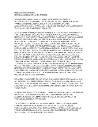 Doa Surah Yasin (rumi)
BISMILLAHIR RAHMAANIR RAHIIM.

Alhamdulillahi Rabbil Alamin. HAMDAY YUWAAFII NI-'A-MAHUU
WAYUKAAFII-'U MAZIIDAH, YAA RABBANAA LAKAL HAMDU KAMAA
YAMBAGHII LIJALAALI WAJHIKA WA 'A-ZHIIMI SULTAANIK.
ALLAAHUMMA SALLI WASALLIM 'A-LAA SAY-YIDINAA MUHAMMADIN WA
'A-LAA AA-LIHII WASAHBIHII AJMA-'IIN.

ALLAHUMMA BIHAQQI YAASIIN. WALQUR AA-NIL HAKIIM. WABIMANIKH
TARTAHUU BIR-RI-SAALATI WAN-NUBUWWATI WALWILAAYATI WAL
HIDAAYATI ILAA SIRAATAKAL MUSTAQIIM. WABIJAMII-'I MAAJAA A-BIHII
MINNKA JIBRIILU TANZIILAL AZIIZIR RAHIIM. WABI KHAWAAS-SIL
HURUUFI WAL ASMAA-IT TAAMMAATI WABIMAA AZH-HARTA FIL-
WUJUUDI LIKULLI MAUJUUDIN MINAL AA-YAATIL BAY-YINAAT. WABI
KHAFIY-YI LUTFIKAL MUFARRIJI 'ANN-KULLI MAHMUUM. AL-MUKHAL-
LISI LIKULLI MADYUUN. YAA MUJRIYAL BIHAARI WAL-'UYUUN. YAA MAN
KHAZAA I-NUHUU BAINAL KAA-FI WAN-NUUN. WA 'A-LIMA BIMAA KAANA
QABLA AY-YAKUUN. WANAS A-LUKAL-LAA-HUMMA ANTASLUKA BINAA
JAA-DATAN RI-DHAAKA WA-AN TAJ-'ALANAA AH-LAW WAMAHAL-LAL
LISA-'AA-DATIKA WA-GHI-NAAK. WA AN TUYASSIRU LANAA JAMII-'AL
MURAADAATI WAL MATAALIB. WA-AN TAJ-'ALA KULLAM MINNAA BAINA
'IBAA-DIKA FII KULLI HAALI NIZH-ZHAAFIRIL GHAALIB. WA-ALLA
TUHWIJA AHADAM MINNA ILAA AHADIM MIN KHALQIKA FII AMRI RIZQIH,
WA-AN TAR-BITA 'ALAA ALSINTIL MUTAFAW-WIHIINA BILMAKRUUHI FI
HAQQIH. WA-AN TAQTARINA HARAKAATINAA BITAUFIIQ. WA-AN TAJ-'A-
LA RI-DHAAKA 'AN-NAA KHAIRA MUSAAHIBIL LANAA WARAFIIQ. WA-AN
TUTHIFANAA BAL-JALAALATI WALMAHAABAH. WA-AN TAMUNNA
'ALAYNAA BISUR-'ATIL IJAABAH.

ISTAJIBIL LAAHUMMA DU-'AA ANAA WAHAQQIQ FIIKA RAJAA ANAA, WA-
AD KHILNAA FII HIRZI LUTFIKAL MASUUNI BISIRRI QAULIKA IN-NAMAA
AMRUHUU IZAA ARAADA SYAI-AN AY-YAQUULA LAHUU KUN FAYAKUUN.
FASUBHAANAL LA-ZII BIYADIHII MALAKUUTU KULLI SYA-IN WA-ILAY-HI
TURJA-'UUN.

SUBHAANAL MUNAFFISI 'ANN-KULLI MAHMUUM.SUBHAANAL MUNAFFISI
'ANN-KULLI MAGH-MUUM.SUBHAANAL MUNAFFISI 'ANN-KULLI
MADYUUN.SUBHAANA MAN AMRUHUU IZAA ARAADA SYAI-AN AY-
YAQUULA LAHU KUN FAYAKUUN.

YA MUFARRIJAL HUMUUM.YAA MUFARRIJU FARRIJ.YAA MUFARRIJU
FARRIJ.FARRIJ 'AN-NAA HUMUU-MANAA.YAA HAY-YU YAAQAY-
YUUM.YAAZAL-JALAALI WAL-IKRAAM.WASALI WASALLIMU 'ALAA SAY-
YIDINAA MUHAMMAD.WA 'A-LAA AA-LIHII WASAHBIHII WASALLAM.
WALHAMDU LILLAAHI RABBIL 'AALAMIIN.
 