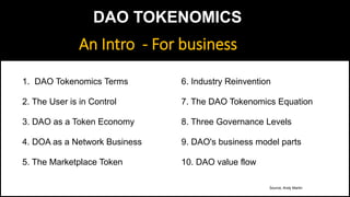Source, Andy Martin
1. DAO Tokenomics Terms
2. The User is in Control
3. DAO as a Token Economy
4. DOA as a Network Business
5. The Marketplace Token
6. Industry Reinvention
7. The DAO Tokenomics Equation
8. Three Governance Levels
9. DAO's business model parts
10. DAO value flow
An Intro - For business
DAO TOKENOMICS
 