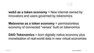Source, Andy Martin 3
web3 as a token economy = New internet owned by
innovators and users governed by tokenomics
Metaverse as a token economy = permissionless
economy of connected “verses” built on tokenomics
DAO Tokenomics = born digitally native economy plus
monetisation of real-world data in new virtual economies
28-Mar-22
 