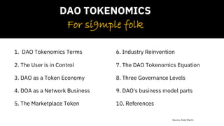 Source, Andy Martin
1. DAO Tokenomics Terms
2. The User is in Control
3. DAO as a Token Economy
4. DOA as a Network Business
5. The Marketplace Token
6. Industry Reinvention
7. The DAO Tokenomics Equation
8. Three Governance Levels
9. DAO's business model parts
10. References
For si9mple folk
DAO TOKENOMICS
 