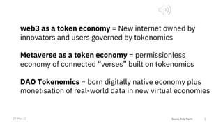 Source, Andy Martin 3
web3 as a token economy = New internet owned by
innovators and users governed by tokenomics
Metaverse as a token economy = permissionless
economy of connected “verses” built on tokenomics
DAO Tokenomics = born digitally native economy plus
monetisation of real-world data in new virtual economies
27-Mar-22
 