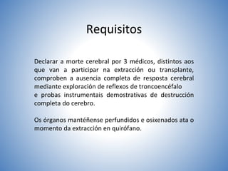 Requisitos
Declarar a morte cerebral por 3 médicos, distintos aos
que van a participar na extracción ou transplante,
comproben a ausencia completa de resposta cerebral
mediante exploración de reflexos de troncoencéfalo
e probas instrumentais demostrativas de destrucción
completa do cerebro.
Os órganos mantéñense perfundidos e osixenados ata o
momento da extracción en quirófano.
 