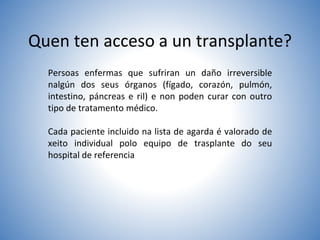 Quen ten acceso a un transplante?
Persoas enfermas que sufriran un daño irreversible
nalgún dos seus órganos (fígado, corazón, pulmón,
intestino, páncreas e ril) e non poden curar con outro
tipo de tratamento médico.
Cada paciente incluido na lista de agarda é valorado de
xeito individual polo equipo de trasplante do seu
hospital de referencia
 