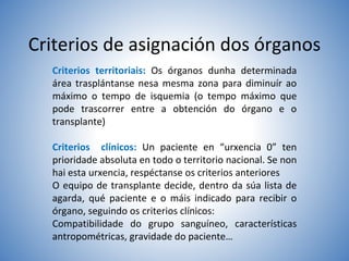 Criterios de asignación dos órganos
Criterios territoriais: Os órganos dunha determinada
área trasplántanse nesa mesma zona para diminuír ao
máximo o tempo de isquemia (o tempo máximo que
pode trascorrer entre a obtención do órgano e o
transplante)
Criterios clínicos: Un paciente en “urxencia 0” ten
prioridade absoluta en todo o territorio nacional. Se non
hai esta urxencia, respéctanse os criterios anteriores
O equipo de transplante decide, dentro da súa lista de
agarda, qué paciente e o máis indicado para recibir o
órgano, seguindo os criterios clínicos:
Compatibilidade do grupo sanguíneo, características
antropométricas, gravidade do paciente…
 