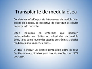 Transplante de medula ósea
Consiste na infusión por vía intravenosa de medula ósea
obtida do doante, co obxectivo de substituír as células
enfermas do paciente.
Están indicados en enfermos que padecen
enfermedades conxénitas ou adquiridas da medula
ósea, tales coma leucemias agudas ou crónicas, aplasias
medulares, inmunodeficiencias…
O ideal é atopar un doante compatible entre os seus
familiares máis directos pero iso só acontece no 30%
dos casos.
 