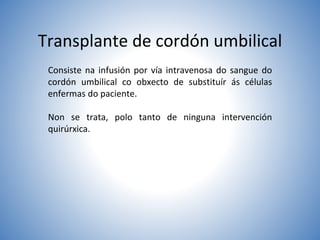Transplante de cordón umbilical
Consiste na infusión por vía intravenosa do sangue do
cordón umbilical co obxecto de substituír ás células
enfermas do paciente.
Non se trata, polo tanto de ninguna intervención
quirúrxica.
 