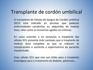Transplante de cordón umbilical
O transplante de Células de Sangue do Cordón umbilical
(SCU) está indicado en persoas que padecen
enfermedades conxénitas ou adquiridas da medula
ósea, tales como as leucemias agudas ou crónicas.
En casos urxentes e en nenos/as, o trasplante das
células SCU presenta máis vantaxes que o trasplante de
medula ósea completa xa que se reducen as
complicacións e aumenta a supervivencia do paciente
trasplantado.
Coas células SCU que non son útiles para o trasplante
investígase para o tratamento da diabete, párkinson…
 