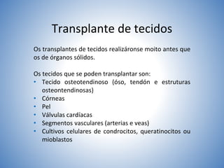 Transplante de tecidos
Os transplantes de tecidos realizáronse moito antes que
os de órganos sólidos.
Os tecidos que se poden transplantar son:
• Tecido osteotendinoso (óso, tendón e estruturas
osteontendinosas)
• Córneas
• Pel
• Válvulas cardíacas
• Segmentos vasculares (arterias e veas)
• Cultivos celulares de condrocitos, queratinocitos ou
mioblastos
 