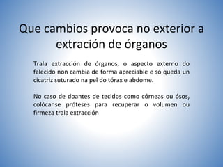 Que cambios provoca no exterior a
extración de órganos
Trala extracción de órganos, o aspecto externo do
falecido non cambia de forma apreciable e só queda un
cicatriz suturado na pel do tórax e abdome.
No caso de doantes de tecidos como córneas ou ósos,
colócanse próteses para recuperar o volumen ou
firmeza trala extracción
 