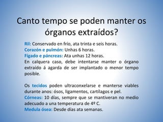 Canto tempo se poden manter os
órganos extraídos?
Ril: Conservado en frío, ata trinta e seis horas.
Corazón e pulmón: Unhas 6 horas.
Fígado e páncreas: Ata unhas 12 horas.
En calquera caso, debe intentarse manter o órgano
extraído á agarda de ser implantado o menor tempo
posible.
Os tecidos poden ultraconxelarse e manterse viables
durante anos: ósos, ligamentos, cartílagos e pel.
Córneas: 10 días, sempre que se mantiveran no medio
adecuado a una temperatura de 4º C.
Medula ósea: Desde días ata semanas.
 