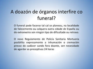 A doazón de órganos interfire co
funeral?
O funeral pode facerse tal cal se planeou, na localidade
de falecemento ou calquera outra cidade de España ou
do extranxeiro sen ningún tipo de dificultade ou retraso.
O novo Regulamento de Policía Sanitaria Mortuoria
posibilita expresamente a inhumación o cremación
precoz do cadáver cando fora doante, sen necesidade
de agardar as preceptivas 24 horas
 