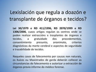 Lexislación que regula a doazón e
transplante de órganos e tecidos?
Lei 30/1979 e RD 411/1996, RD 2070/1999 e RD
1306/2006, cuxos artigos regulan os centros onde se
poden realizar extraccións e trasplantes de órganos e
tecidos, a gratuidade dos procedementos,
consentimiento presunto, anonimato, criterios
diagnósticos da morte cerebral e aspectos de seguridade
e trazabilidade de tecidos.
Naqueles casos de falecemento por causas non naturais,
os Xuíces ou Maxistrados de garda deberán coñecer as
circunstancias do falecemento e autorizar a extracción de
órganos previo informe do médico forense.
 