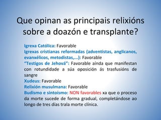 Que opinan as principais relixións
sobre a doazón e transplante?
Igrexa Católica: Favorable
Igrexas cristianas reformadas (adventistas, anglicanos,
evanxélicos, metodistas,...): Favorable
“Testigos de Jehová”: Favorable aínda que manifestan
con rotundidade a súa oposición ás trasfusións de
sangre
Xudeus: Favorable
Relixión musulmana: Favorable
Budismo e sintoísmo: NON favorables xa que o proceso
da morte sucede de forma gradual, completándose ao
longo de tres días trala morte clínica.
 