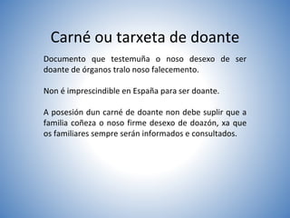 Carné ou tarxeta de doante
Documento que testemuña o noso desexo de ser
doante de órganos tralo noso falecemento.
Non é imprescindible en España para ser doante.
A posesión dun carné de doante non debe suplir que a
familia coñeza o noso firme desexo de doazón, xa que
os familiares sempre serán informados e consultados.
 