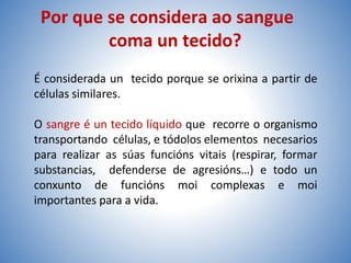 Por que se considera ao sangue
coma un tecido?
É considerada un tecido porque se orixina a partir de
células similares.
O sangre é un tecido líquido que recorre o organismo
transportando células, e tódolos elementos necesarios
para realizar as súas funcións vitais (respirar, formar
substancias, defenderse de agresións…) e todo un
conxunto de funcións moi complexas e moi
importantes para a vida.
 