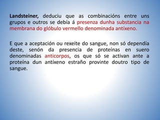 Landsteiner, deduciu que as combinacións entre uns
grupos e outros se debía á presenza dunha substancia na
membrana do glóbulo vermello denominada antíxeno.
E que a aceptación ou rexeite do sangue, non só dependía
deste, senón da presencia de proteínas en suero
denominadas anticorpos, os que só se activan ante a
proteína dun antíxeno estraño provinte doutro tipo de
sangue.
 