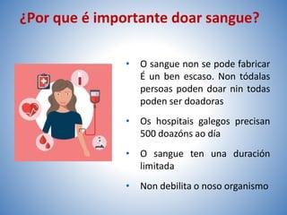 ¿Por que é importante doar sangue?
• O sangue non se pode fabricar
É un ben escaso. Non tódalas
persoas poden doar nin todas
poden ser doadoras
• Os hospitais galegos precisan
500 doazóns ao día
• O sangue ten una duración
limitada
• Non debilita o noso organismo
 