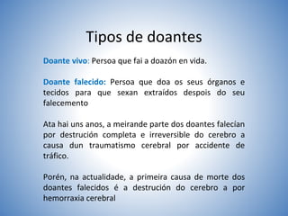 Tipos de doantes
Doante vivo: Persoa que fai a doazón en vida.
Doante falecido: Persoa que doa os seus órganos e
tecidos para que sexan extraídos despois do seu
falecemento
Ata hai uns anos, a meirande parte dos doantes falecían
por destrución completa e irreversible do cerebro a
causa dun traumatismo cerebral por accidente de
tráfico.
Porén, na actualidade, a primeira causa de morte dos
doantes falecidos é a destrución do cerebro a por
hemorraxia cerebral
 