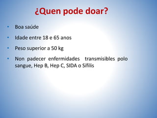 ¿Quen pode doar?
• Boa saúde
• Idade entre 18 e 65 anos
• Peso superior a 50 kg
• Non padecer enfermidades transmisibles polo
sangue, Hep B, Hep C, SIDA o Sífilis
 