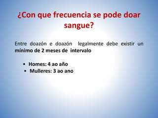 ¿Con que frecuencia se pode doar
sangue?
Entre doazón e doazón legalmente debe existir un
mínimo de 2 meses de intervalo
• Homes: 4 ao año
• Mulleres: 3 ao ano
 