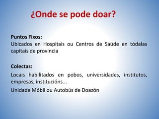 Puntos Fixos:
Ubicados en Hospitais ou Centros de Saúde en tódalas
capitais de provincia
Colectas:
Locais habilitados en pobos, universidades, institutos,
empresas, institucións...
Unidade Móbil ou Autobús de Doazón
¿Onde se pode doar?
 
