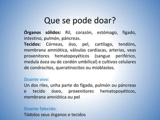 Que se pode doar?
Órganos sólidos: Ril, corazón, estómago, fígado,
intestino, pulmón, páncreas.
Tecidos: Córneas, óso, pel, cartílago, tendóns,
membrana amniótica, válvulas cardíacas, arterias, veas
proxenitores hematopoyéticos (sangue periférico,
medula ósea ou de cordón umbilical) e cultivos celulares
de condrocitos, queratinocitos ou mioblastos.
Doante vivo:
Un dos riles, unha parte do fígado, pulmón ou páncreas
e tecido óseo, proxenitores hematopoyéticos,
membrana amniótica ou pel
Doante falecido:
Tódolos seus órganos e tecidos
 