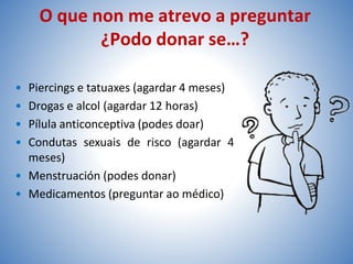 O que non me atrevo a preguntar
¿Podo donar se…?
• Piercings e tatuaxes (agardar 4 meses)
• Drogas e alcol (agardar 12 horas)
• Pílula anticonceptiva (podes doar)
• Condutas sexuais de risco (agardar 4
meses)
• Menstruación (podes donar)
• Medicamentos (preguntar ao médico)
 