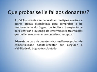 Que probas se lle fai aos donantes?
A tódolos doantes se lle realizan múltiples análises e
outras probas diagnósticas para comprobar o bo
funcionamento do órgano ou tecido a transplantar e
para verificar a ausencia de enfermidades trasmisibles
que puideran ocasionar un contaxio ao receptor.
Ademais no caso de doantes vivos realízanse probas de
compatibilidade doante-receptor que aseguran a
viabilidade do órgano trasplantado
 