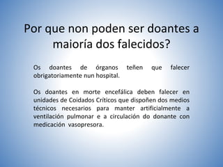 Por que non poden ser doantes a
maioría dos falecidos?
Os doantes de órganos teñen que falecer
obrigatoriamente nun hospital.
Os doantes en morte encefálica deben falecer en
unidades de Coidados Críticos que dispoñen dos medios
técnicos necesarios para manter artificialmente a
ventilación pulmonar e a circulación do donante con
medicación vasopresora.
 