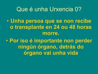 Que é unha Urxencia 0? Unha persoa que se non recibe o transplante en 24 ou 48 horas morre. Por iso é importante non perder ningún órgano, detrás do órgano vai unha vida 