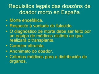 Requisitos legais das doazóns de doador morto en España Morte encefálica. Respecto á vontade do falecido. O diagnóstico de morte debe ser feito por un equipo de médicos distinto ao que realizará o transplante. Carácter altruísta. Anonimato do doador. Criterios médicos para a distribución de órganos. 