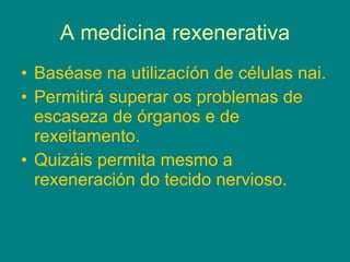 A medicina rexenerativa Baséase na utilizacíón de células nai. Permitirá superar os problemas de escaseza de órganos e de rexeitamento. Quizáis permita mesmo a rexeneración do tecido nervioso. 