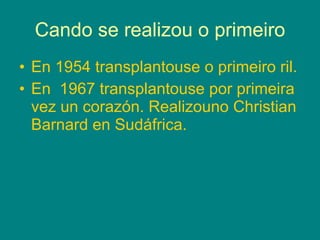 Cando se realizou o primeiro En 1954 transplantouse o primeiro ril. En  1967 transplantouse por primeira vez un corazón. Realizouno Christian Barnard en Sudáfrica. 
