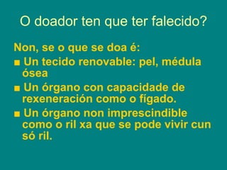 O doador ten que ter falecido? Non, se o que se doa é: ■  Un tecido renovable: pel, médula ósea ■  Un órgano con capacidade de rexeneración como o fígado. ■  Un órgano non imprescindible como o ril xa que se pode vivir cun só ril. 