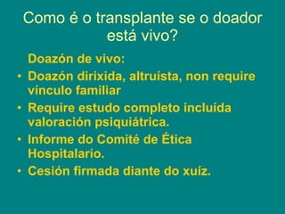 Como é o transplante se o doador está vivo? Doazón de vivo: Doazón dirixida, altruísta, non require vínculo familiar Require estudo completo incluída valoración psiquiátrica. Informe do Comité de Ética Hospitalario. Cesión firmada diante do xuíz. 