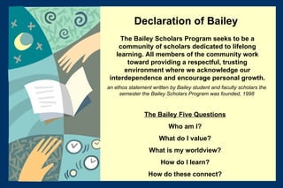 The Bailey Scholars Program seeks to be a community of scholars dedicated to lifelong learning. All members of the community work toward providing a respectful, trusting environment where we acknowledge our interdependence and encourage personal growth. an ethos statement written by Bailey student and faculty scholars the semester the Bailey Scholars Program was founded, 1998 The Bailey Five Questions Who am I? What do I value? What is my worldview? How do I learn? How do these connect? Declaration of Bailey 