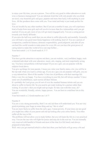 to enjoy your life time, you are a person.. You will be very good in either education or work
wise or business management! You are talented, kind (but with only people who you think
are nice), very beautiful girls and guys, popular and more than lucky with anything in your
lives. All the goodness does come with you. Your mind and body is just made perfect for
love.
You are lovable by any other numbers. But if you are a number 6 man, you will experience
kind of looks from most girls and will involve in more than few relationships until you get
married. If you are girl, most of you will get marry/engaged early. You are a caring person
towards your family &friends .
If you miss the half-way mark then you are about to suffer physically and mentally. Generally
you will lead a very good inner-home happiness with nothing short of. You are a person of
compassion, comfort & fairness, domestic responsibility, good judgment, and after all you
can heal this world wounds to make peace for every life coz you have the great power of
caring talent to make this world of love one step further…
Your best match 1, 6, 9. Good match 4, 5 !!!
Number 7
You have got the attraction to anyone out there, you are realistic, very confident, happy, such
a talented individual with your education, music, arts, singing, and most importantly acting
too. You have real problems with bad temper! If you are a girl, you are popular with the
subjects listed above.
You give up things for your parents. I mean you value your family status a lot, you will be in
the top rank when you reach a certain age. If you are a guy you are popular with girls, you are
a very talented too. Most of the number 7s face lots of problems with their marriage life.
Only a very few are happy. You have everything in your life, but still always number 7s have
some sort of unfullfilness, such worries all their lifetime.
It‟s probably the Lord given you all sort of over the standard humans talents and you are
about to suffer in family life. So you need to get ready looking for a partner rather than
waiting. If you don‟t, then you might end-up single. So take care with this issue, ok?
You are wonderful, friendly, artistic, happy person.. You are born to contribute lots to this
world!!!
Your best match is 2. Good matches are 1,4 !!!
Number 8
You are a very strong personality, there‟s no one out there will understand you. You are very
good at pointing your finger at some thing and say “this is what”.
You are more likely to suffer from the early ages. I mean poverty. If your times are not good
you might lose either of your parent and end up looking after your entire family. You often
suffer all the way in life.
The problems will not allow you to study further, but you will learn the life in a very practical
way. You are the one who will fight for justice and may die in the war too. You are normally
very reserved with handful of friends and most of the time live life lonely and always
prepared to help others.
Well. once you get married (which is often late) then your bad lucks will go away a bit and
 