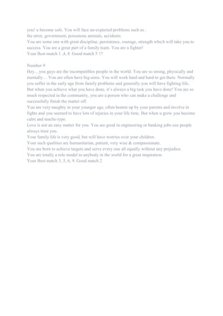 you! u become safe. You will face un-expected problems such as :
the error, government, poisonous animals, accidents.
You are some one with great discipline, persistence, courage, strength which will take you to
success. You are a great part of a family team. You are a fighter!
Your Best match 1 ,4, 8. Good match 5 !!!
Number 9
Hey…you guys are the incompatibles people in the world. You are so strong, physically and
mentally… You are often have big-aims. You will work hard and hard to get there. Normally
you suffer in the early age from family problems and generally you will have fighting life..
But when you achieve what you have done, it‟s always a big task you have done! You are so
much respected in the community, you are a person who can make a challenge and
successfully finish the matter off.
You are very naughty in your younger age, often beaten up by your parents and involve in
fights and you seemed to have lots of injuries in your life time. But when u grow you become
calm and macho type.
Love is not an easy matter for you. You are good in engineering or banking jobs coz people
always trust you.
Your family life is very good, but will have worries over your children.
Your such qualities are humanitarian, patient, very wise & compassionate.
You are born to achieve targets and serve every one all equally without any prejudice.
You are totally a role model to anybody in the world for a great inspiration.
Your Best match 3, 5, 6, 9. Good match 2
 