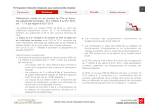 LOI	
  DE	
  FINANCES	
  POUR	
  2016	
  PROJET	
  DE	
  LOI	
  DE	
  FINANCES	
  POUR	
  2016	
  PROJET	
  DE	
  LOI	
  DE	
  FINANCES	
  POUR	
  2016	
  
Principales mesures relatives aux collectivités locales 15
Les prélèvements sur recettes (PSR) de l’Etat au proﬁt des
collectivités représentent environ 50 % de l’ensemble des
transferts aux collectivités et 95 % des concours ﬁnanciers de
l’Etat.
La baisse de 3,67 milliards € du montant de PSR de l’Etat vers
les collectivités territoriales entre 2015 et 2016 s’explique par
l’effort d’économie demandé aux collectivités de 50 milliards €
résultant de la loi de programmation des ﬁnances publiques
2014-2019 (ou de 11 milliards € provenant du programme de
stabilité 2014-2017).
Cette diminution se décline par :
§  une baisse de la dotation globale de fonctionnement (DGF) de
3,5 milliards € par rapport à la LFI 2015. A noter que la baisse
est minorée par :
-  une hausse nette de 158,5 millions € pour ﬁnancer la
moitié de la progression des dotations de péréquation
verticale
-  une majoration de 11,4 millions € liée à l’augmentation
de la DGF effectivement répartie en 2015 par rapport à
la LFI du fait des cas de « DGF négatives »
-  une hausse de 2,5 millions € liée à l’achèvement des
missions de préﬁguration conﬁées aux métropoles du
Grand Paris et d’Aix-Marseille Provence
-  une baisse de 0,9 million € liée à la recentralisation de
la politique de vaccination publique décidée par le
département de la Martinique
Prélèvements opérés sur les recettes de l’Etat en faveur
des collectivités territoriales : 47,1 milliards € au PLF 2016,
soit – 7,1 % par rapport à la LFI 2015	
  
Péréquation! Fiscalité! Autres mesures!Dotations!Introduction!
§  une minoration des compensations d’exonérations de
ﬁscalité directe locale de 0,2 milliard €
§  une reconduction en valeur des crédits liés aux dotations de
fonctionnement, d’investissement et de compensation des
charges transférées dans le cadre de la décentralisation et
des PSR institués lors de la réforme de la ﬁscalité directe
locale
Le FCTVA, estimé à 5,98 milliards € en 2016, est en progression
de 17 millions € par rapport à la LFI 2015 : cette augmentation
s’explique notamment par l’élargissement de l’assiette des
dépenses éligibles.
En 2016, un nouveau PSR de l’Etat est créé pour un montant de
78,75 millions €. Il correspond à la «  compensation pour les
autorités organisatrices de la mobilité des pertes de recettes
liées au relèvement du seuil d’assujettissement des entreprises
au versement de transport de 9 et 10 salariés à 11 salariés ».
 